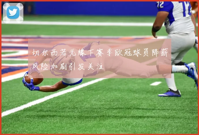 切尔西若无缘下赛季欧冠球员降薪风险加剧引发关注