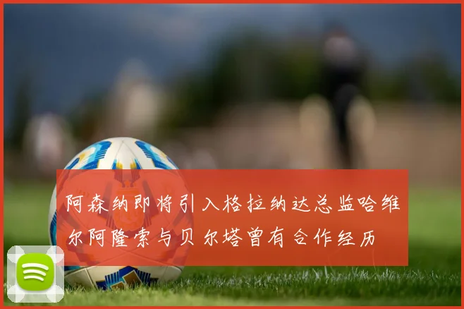 阿森纳即将引入格拉纳达总监哈维尔阿隆索与贝尔塔曾有合作经历
