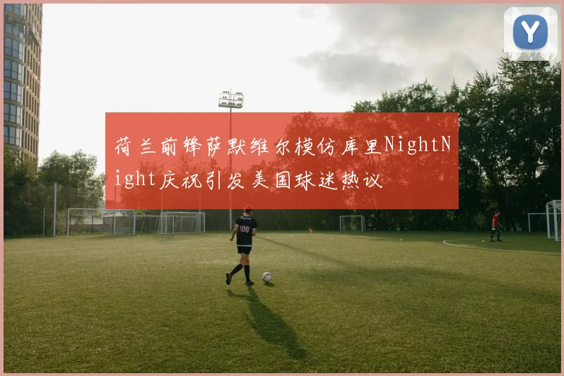 荷兰前锋萨默维尔模仿库里NightNight庆祝引发美国球迷热议