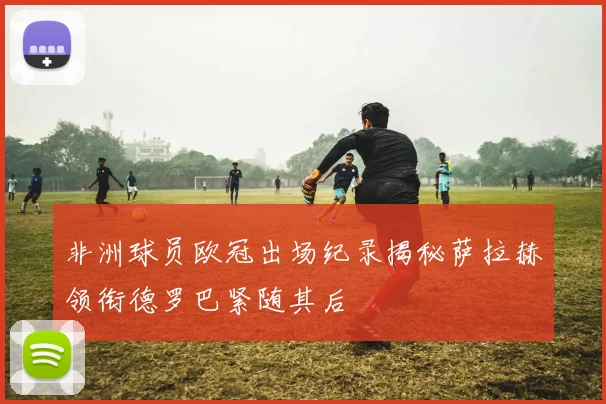 非洲球员欧冠出场纪录揭秘萨拉赫领衔德罗巴紧随其后