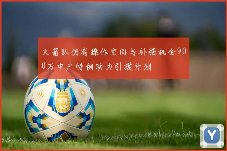火箭队仍有操作空间与补强机会900万中产特例助力引援计划