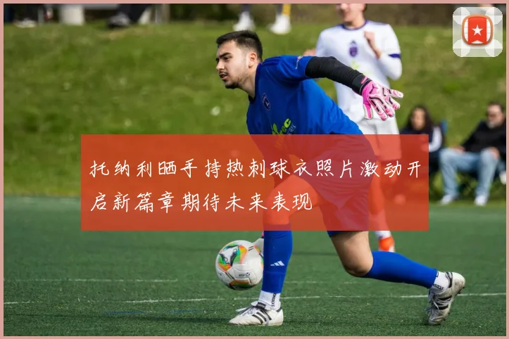 托纳利晒手持热刺球衣照片激动开启新篇章期待未来表现
