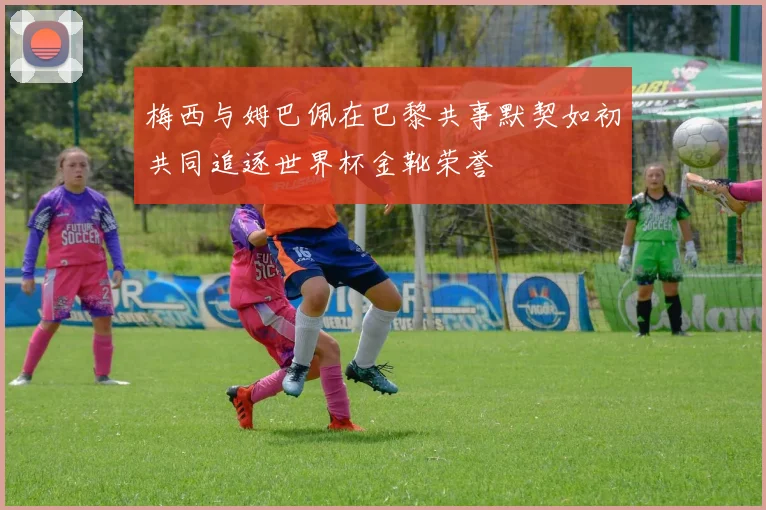 梅西与姆巴佩在巴黎共事默契如初共同追逐世界杯金靴荣誉