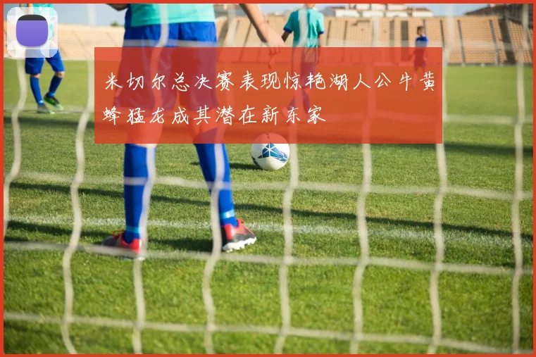 米切尔总决赛表现惊艳湖人公牛黄蜂猛龙成其潜在新东家