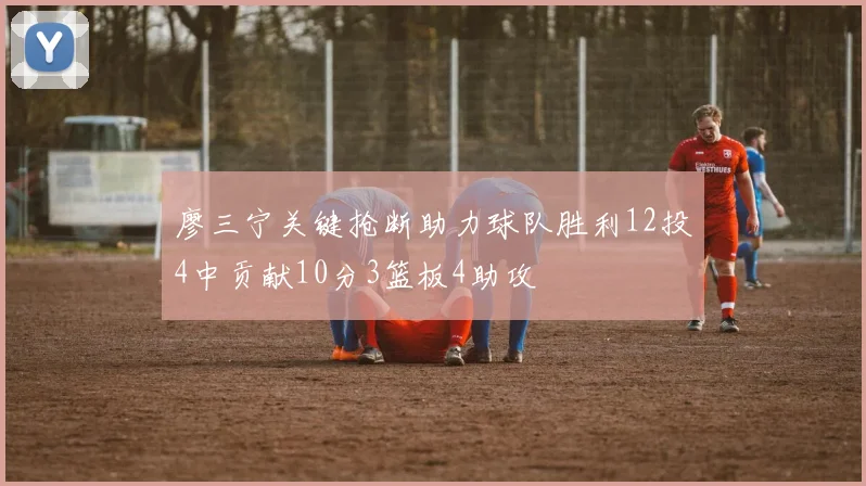 廖三宁关键抢断助力球队胜利12投4中贡献10分3篮板4助攻