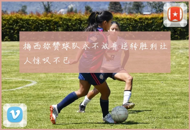 梅西称赞球队永不放弃逆转胜利让人惊叹不已