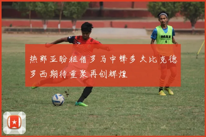 热那亚盼租借罗马中锋多夫比克德罗西期待重聚再创辉煌
