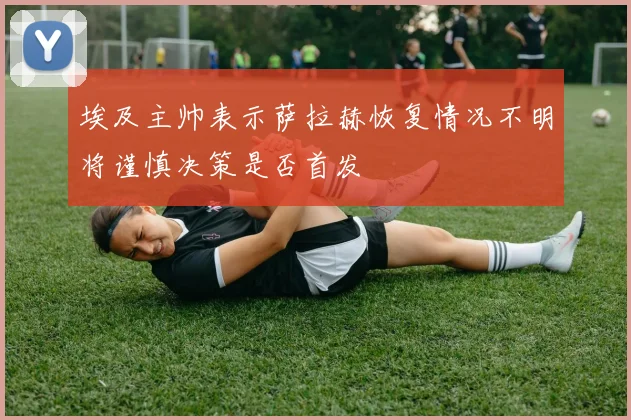 埃及主帅表示萨拉赫恢复情况不明将谨慎决策是否首发