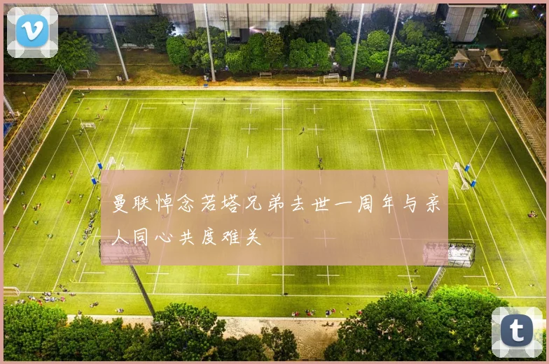 曼联悼念若塔兄弟去世一周年与亲人同心共度难关