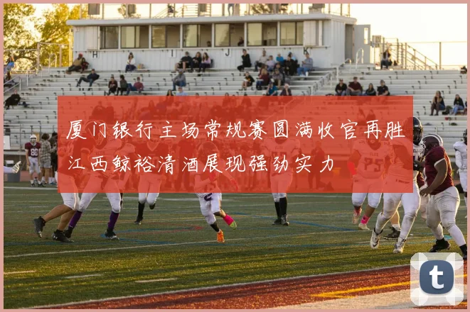 厦门银行主场常规赛圆满收官再胜江西鲸裕清酒展现强劲实力