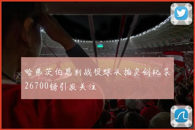 哈弗茨伯恩利战役球衣拍卖创纪录26700镑引发关注
