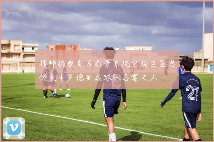 穆帅执教皇马前景乐观中场巨星恩佐麦卡罗德里成球队急需之人