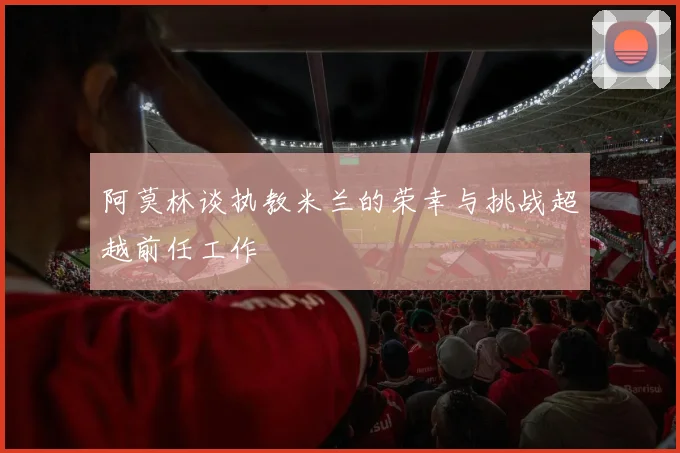 阿莫林谈执教米兰的荣幸与挑战超越前任工作