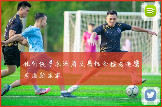 独行侠寻求浓眉交易机会猛龙老鹰或成新东家