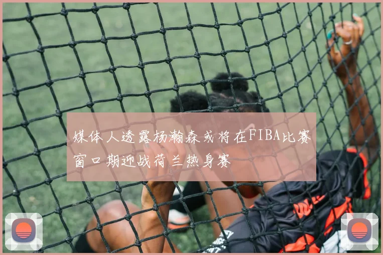 媒体人透露杨瀚森或将在FIBA比赛窗口期迎战荷兰热身赛