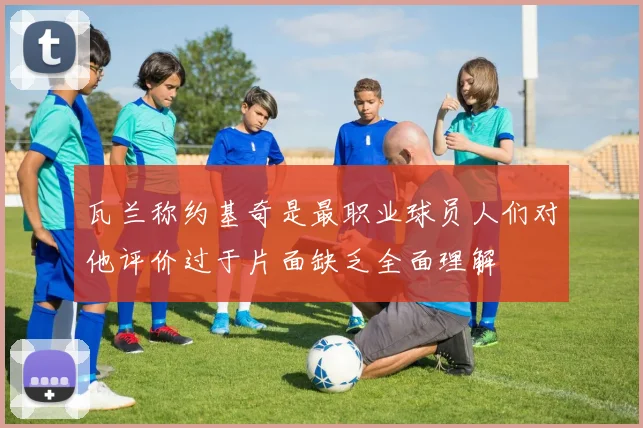 瓦兰称约基奇是最职业球员人们对他评价过于片面缺乏全面理解