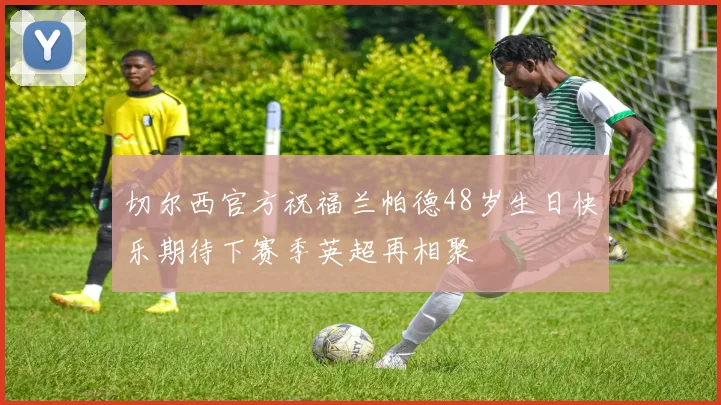 切尔西官方祝福兰帕德48岁生日快乐期待下赛季英超再相聚