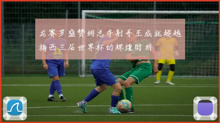 龙赛罗盛赞姆总夺射手王成就超越梅西三届世界杯的辉煌时刻