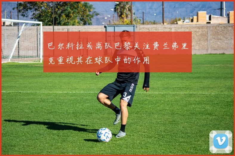 巴尔科拉或离队巴黎关注费兰弗里克重视其在球队中的作用