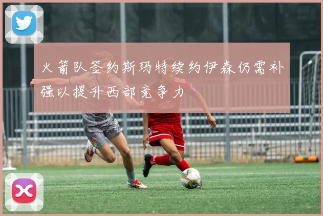 火箭队签约斯玛特续约伊森仍需补强以提升西部竞争力