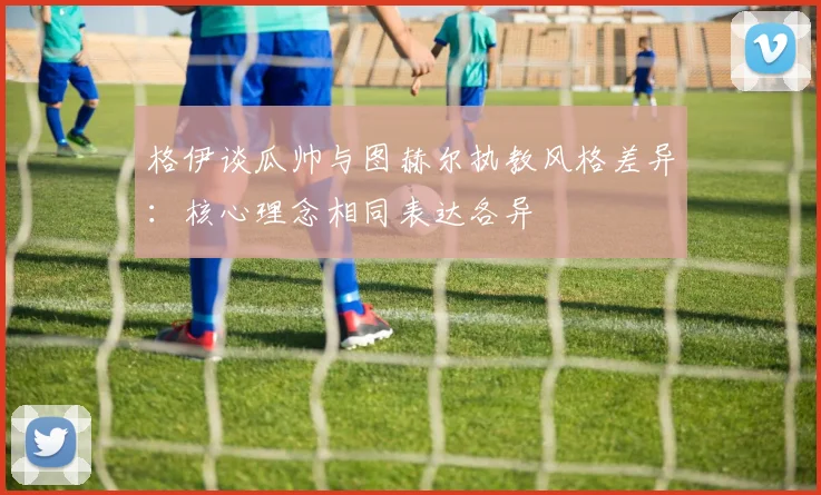 格伊谈瓜帅与图赫尔执教风格差异：核心理念相同表达各异