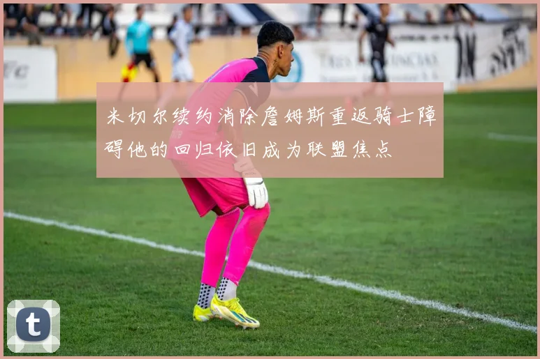 米切尔续约消除詹姆斯重返骑士障碍他的回归依旧成为联盟焦点