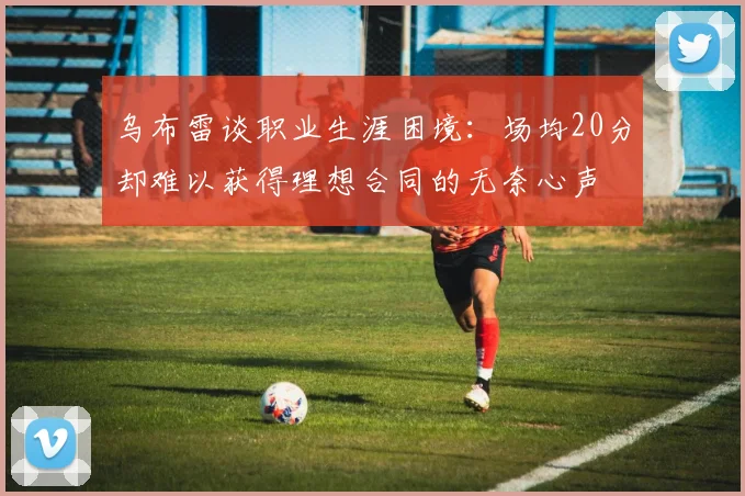 乌布雷谈职业生涯困境：场均20分却难以获得理想合同的无奈心声