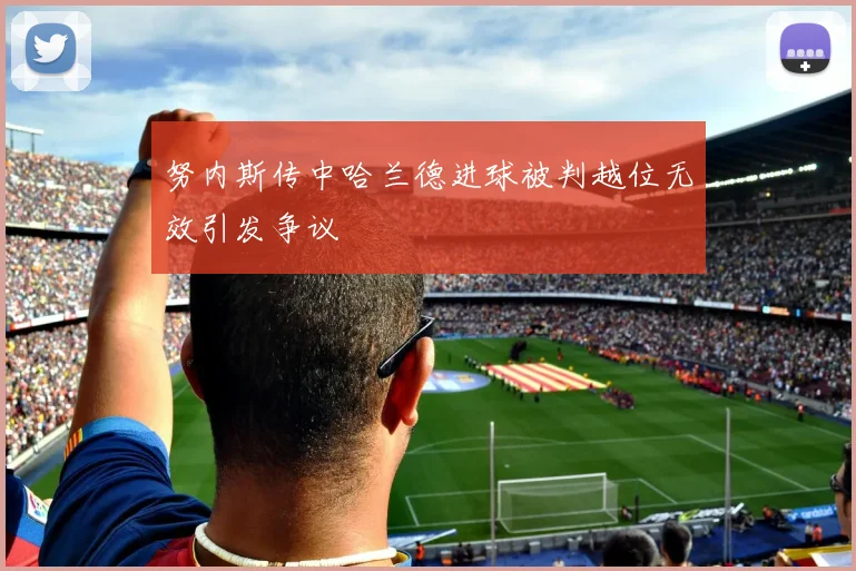 努内斯传中哈兰德进球被判越位无效引发争议