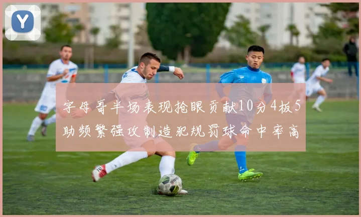 字母哥半场表现抢眼贡献10分4板5助频繁强攻制造犯规罚球命中率高