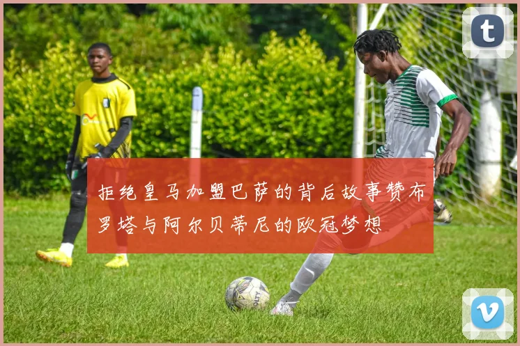 拒绝皇马加盟巴萨的背后故事赞布罗塔与阿尔贝蒂尼的欧冠梦想
