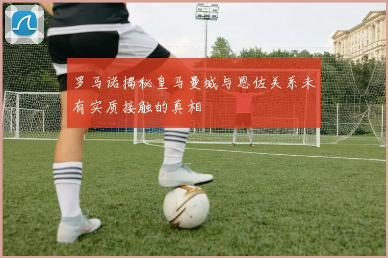 罗马诺揭秘皇马曼城与恩佐关系未有实质接触的真相