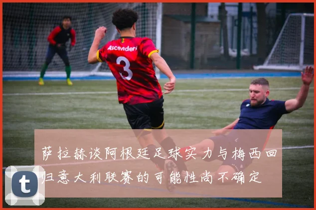 萨拉赫谈阿根廷足球实力与梅西回归意大利联赛的可能性尚不确定