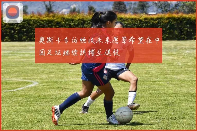 奥斯卡专访畅谈未来愿景希望在中国足坛继续拼搏至退役
