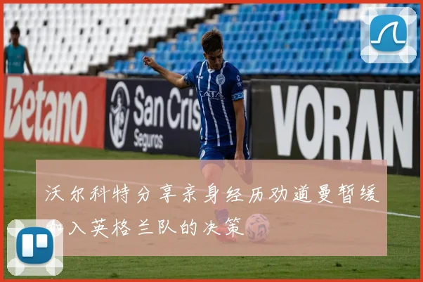 沃尔科特分享亲身经历劝道曼暂缓加入英格兰队的决策