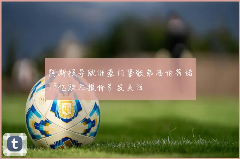 阿斯报导欧洲豪门紧张弗洛伦蒂诺15亿欧元报价引发关注