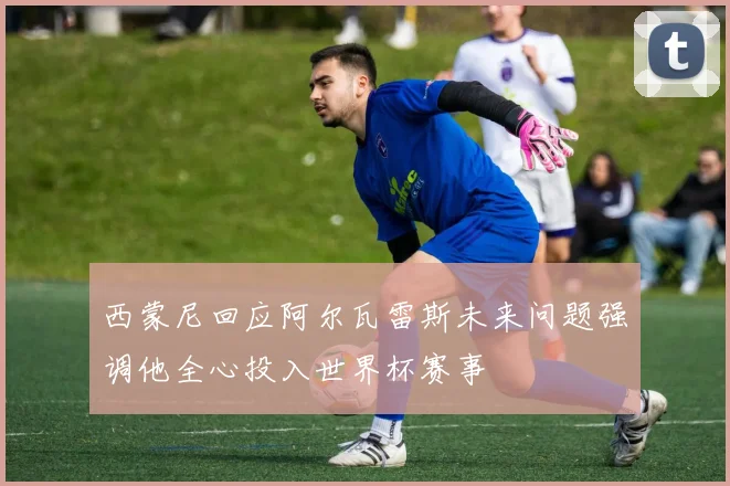 西蒙尼回应阿尔瓦雷斯未来问题强调他全心投入世界杯赛事