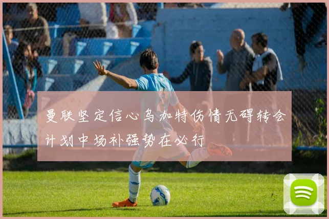 曼联坚定信心乌加特伤情无碍转会计划中场补强势在必行
