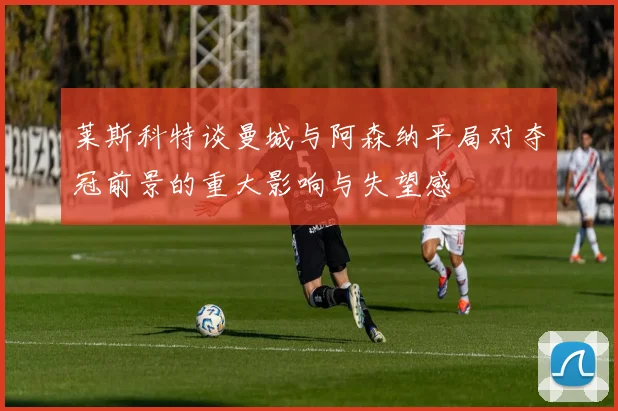 莱斯科特谈曼城与阿森纳平局对夺冠前景的重大影响与失望感