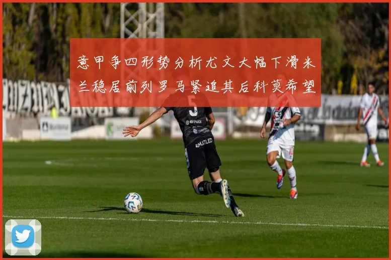 意甲争四形势分析尤文大幅下滑米兰稳居前列罗马紧追其后科莫希望渺茫