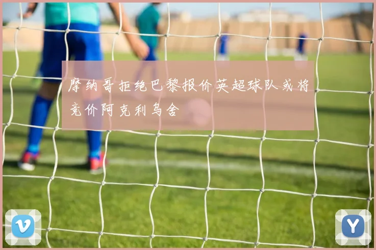 摩纳哥拒绝巴黎报价英超球队或将竞价阿克利乌舍