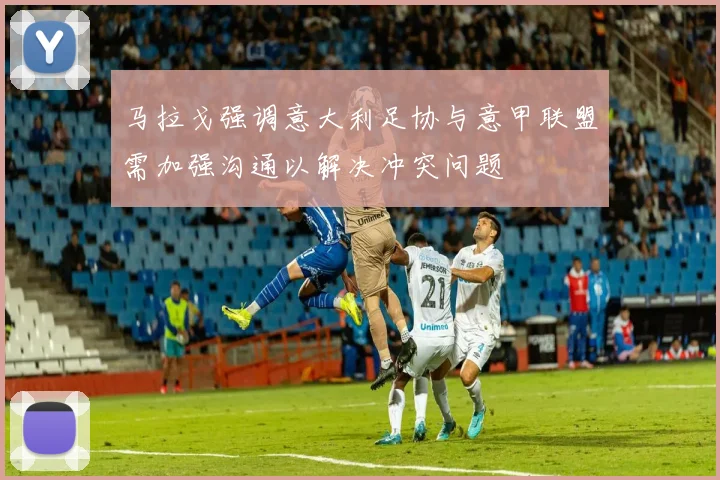 马拉戈强调意大利足协与意甲联盟需加强沟通以解决冲突问题